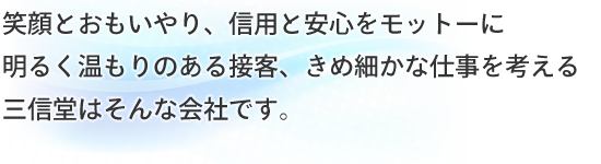笑顔とおもいやり、信用と安心をモットーに明るく温もりのある接客、きめ細やかな仕事を考える三信堂はそんな会社です。